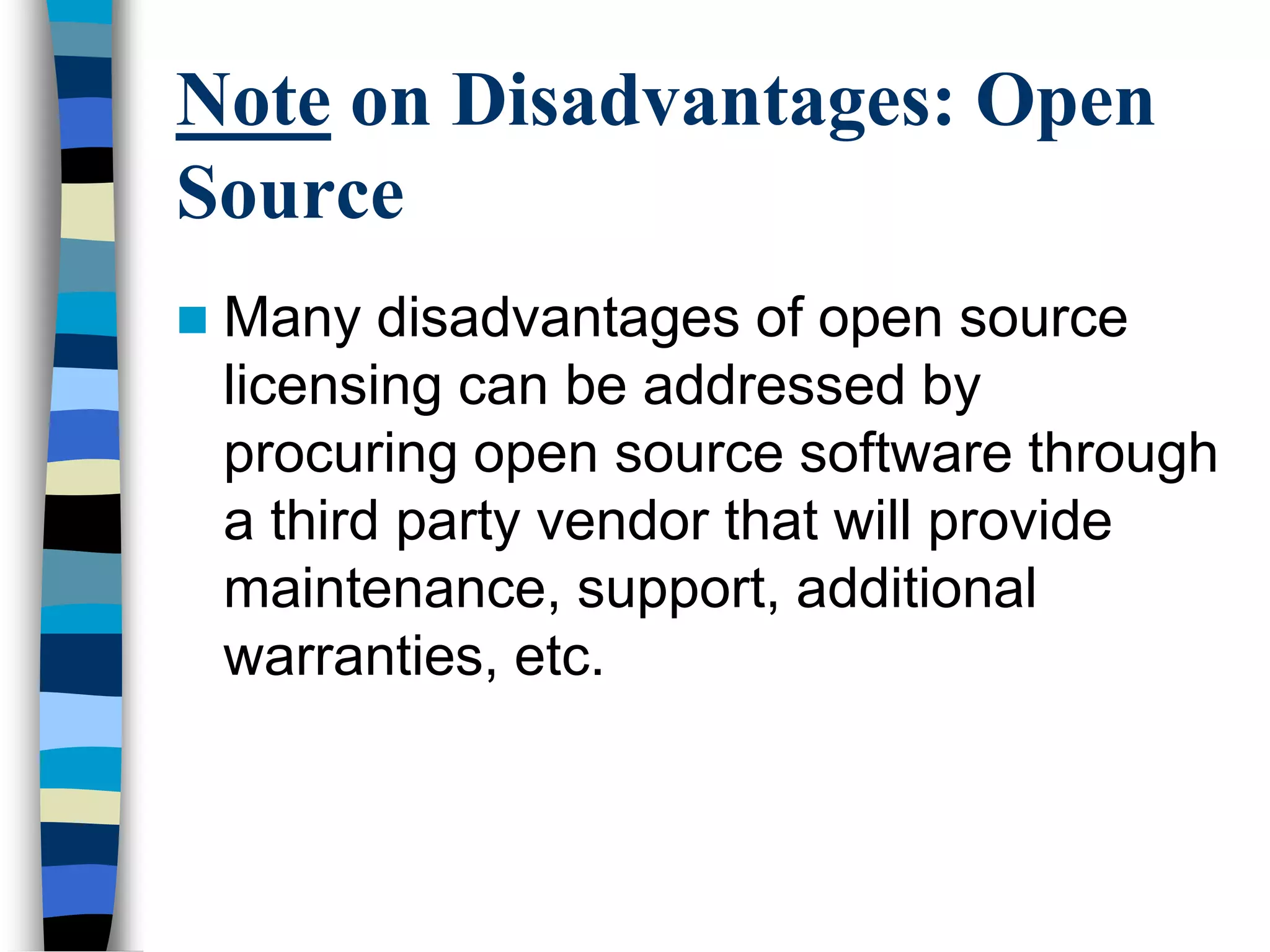 Note on Disadvantages: Open
Source
 Many disadvantages of open source
licensing can be addressed by
procuring open source software through
a third party vendor that will provide
maintenance, support, additional
warranties, etc.
 