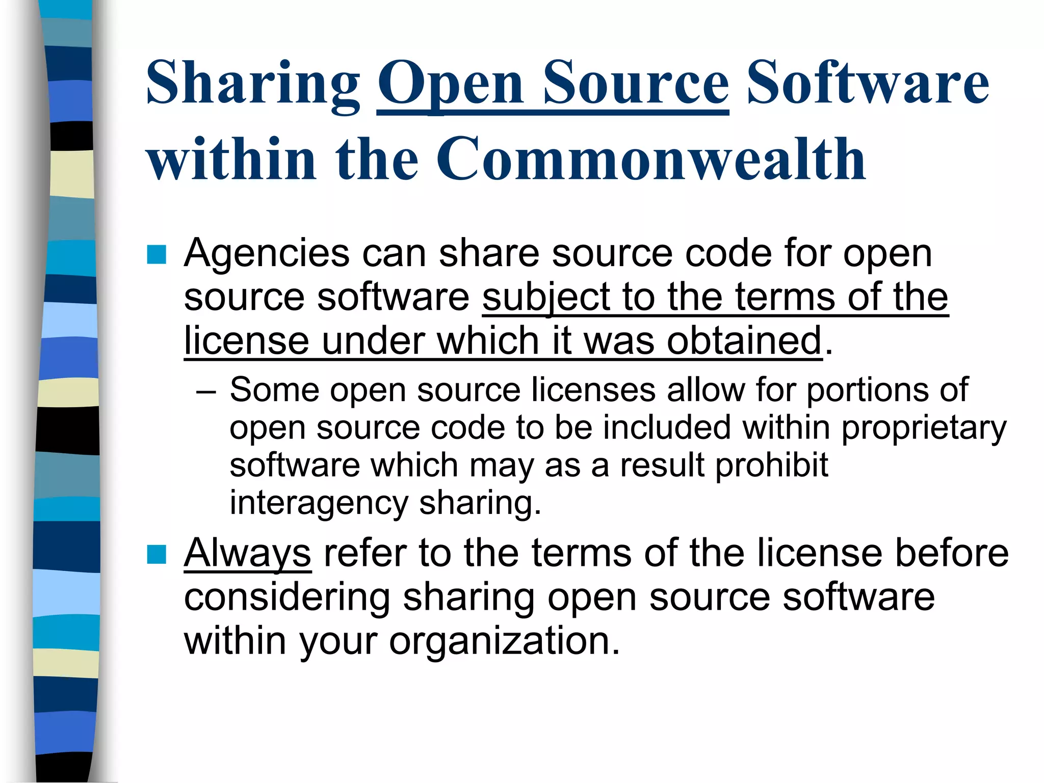 Sharing Open Source Software
within the Commonwealth
 Agencies can share source code for open
source software subject to the terms of the
license under which it was obtained.
– Some open source licenses allow for portions of
open source code to be included within proprietary
software which may as a result prohibit
interagency sharing.
 Always refer to the terms of the license before
considering sharing open source software
within your organization.
 