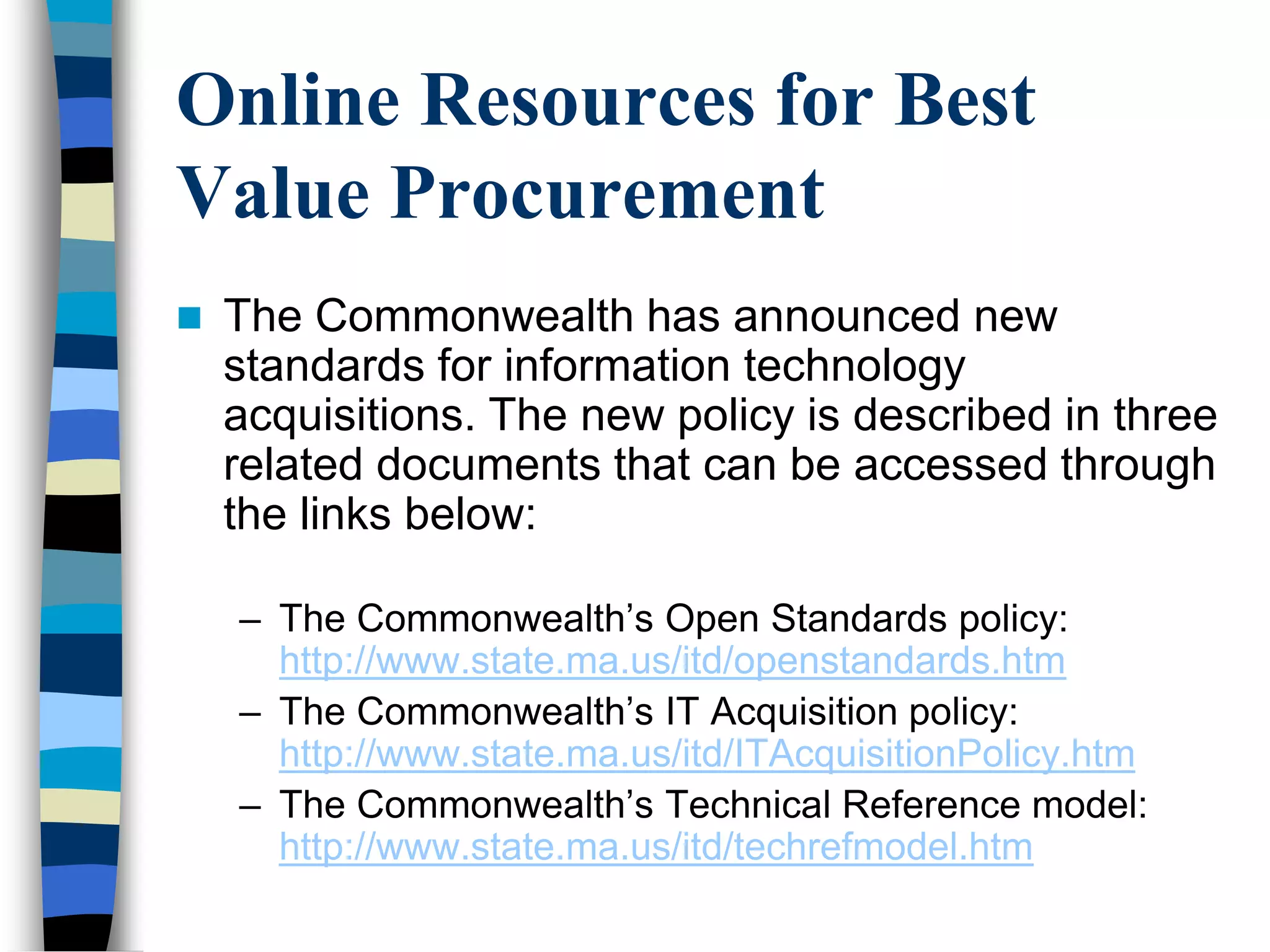 Online Resources for Best
Value Procurement
 The Commonwealth has announced new
standards for information technology
acquisitions. The new policy is described in three
related documents that can be accessed through
the links below:
– The Commonwealth‘s Open Standards policy:
http://www.state.ma.us/itd/openstandards.htm
– The Commonwealth‘s IT Acquisition policy:
http://www.state.ma.us/itd/ITAcquisitionPolicy.htm
– The Commonwealth‘s Technical Reference model:
http://www.state.ma.us/itd/techrefmodel.htm
 