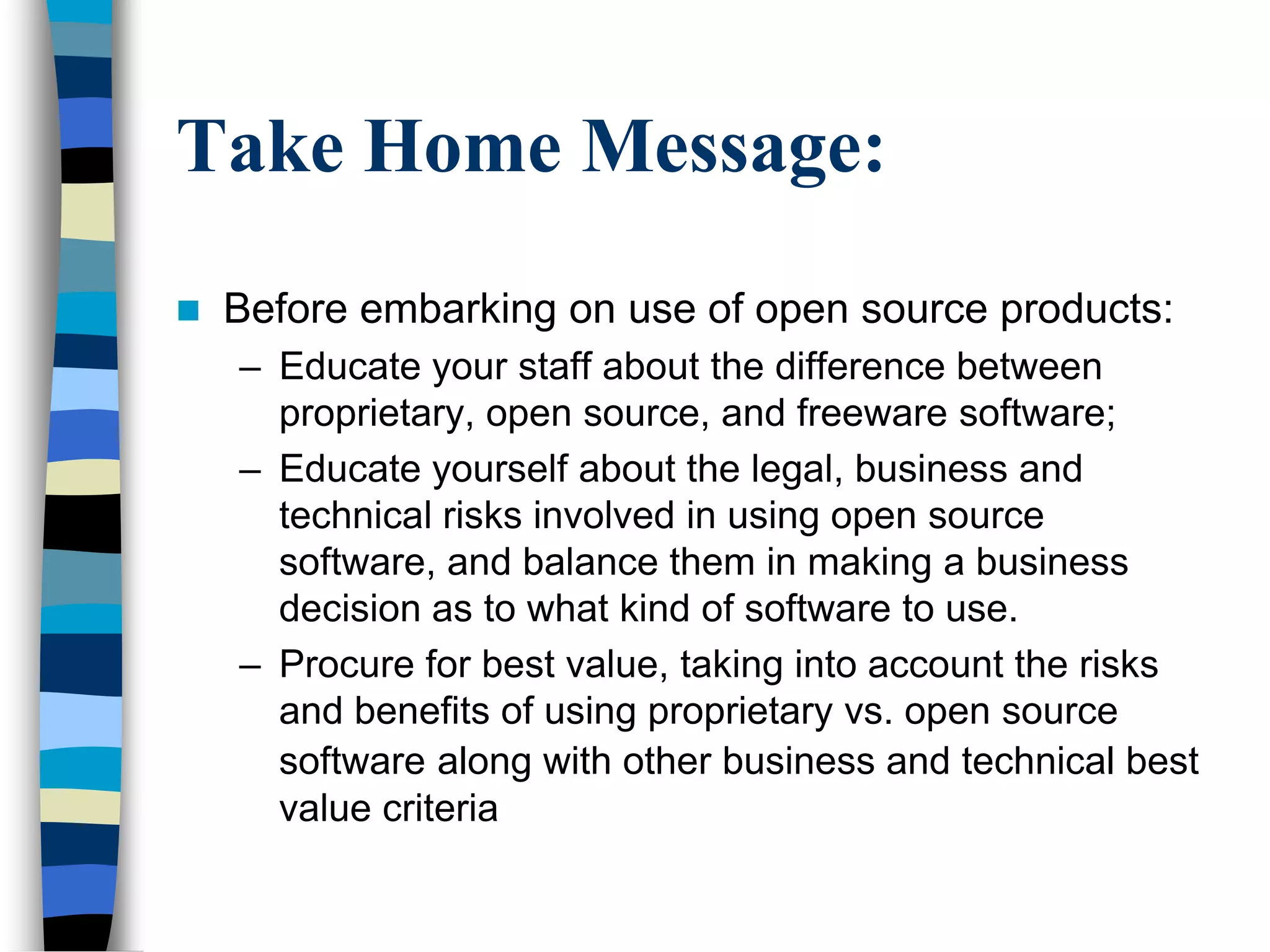 Take Home Message:
 Before embarking on use of open source products:
– Educate your staff about the difference between
proprietary, open source, and freeware software;
– Educate yourself about the legal, business and
technical risks involved in using open source
software, and balance them in making a business
decision as to what kind of software to use.
– Procure for best value, taking into account the risks
and benefits of using proprietary vs. open source
software along with other business and technical best
value criteria
 