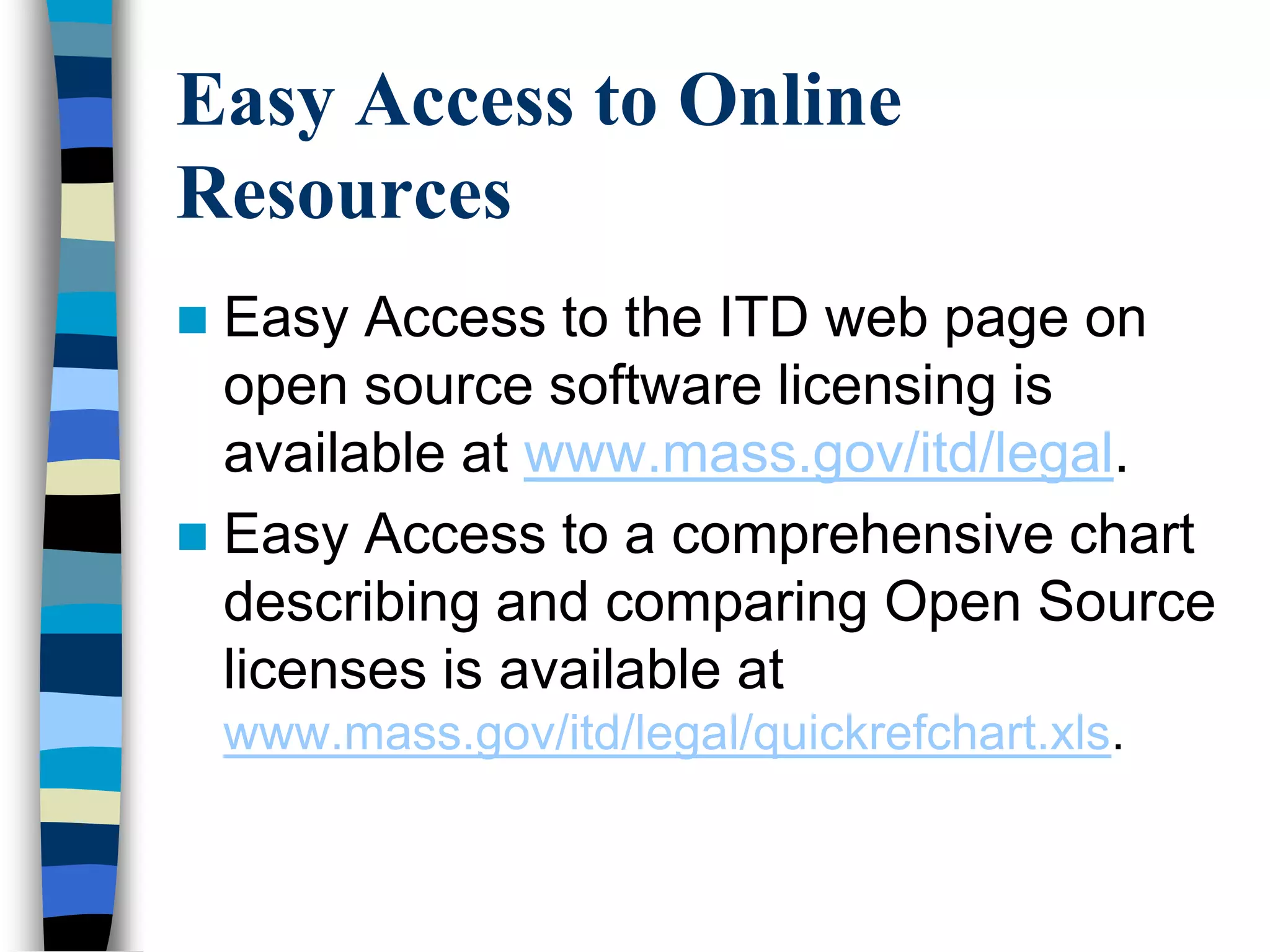 Easy Access to Online
Resources
 Easy Access to the ITD web page on
open source software licensing is
available at www.mass.gov/itd/legal.
 Easy Access to a comprehensive chart
describing and comparing Open Source
licenses is available at
www.mass.gov/itd/legal/quickrefchart.xls.
 