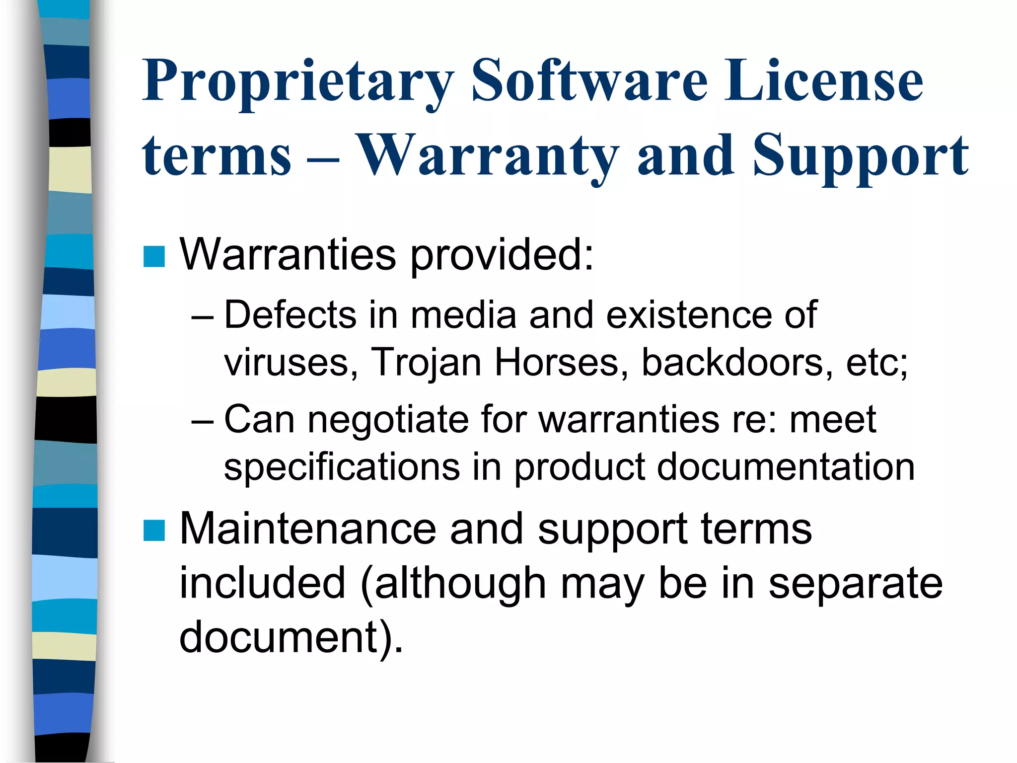 Proprietary Software License
terms – Warranty and Support
 Warranties provided:
– Defects in media and existence of
viruses, Trojan Horses, backdoors, etc;
– Can negotiate for warranties re: meet
specifications in product documentation
 Maintenance and support terms
included (although may be in separate
document).
 