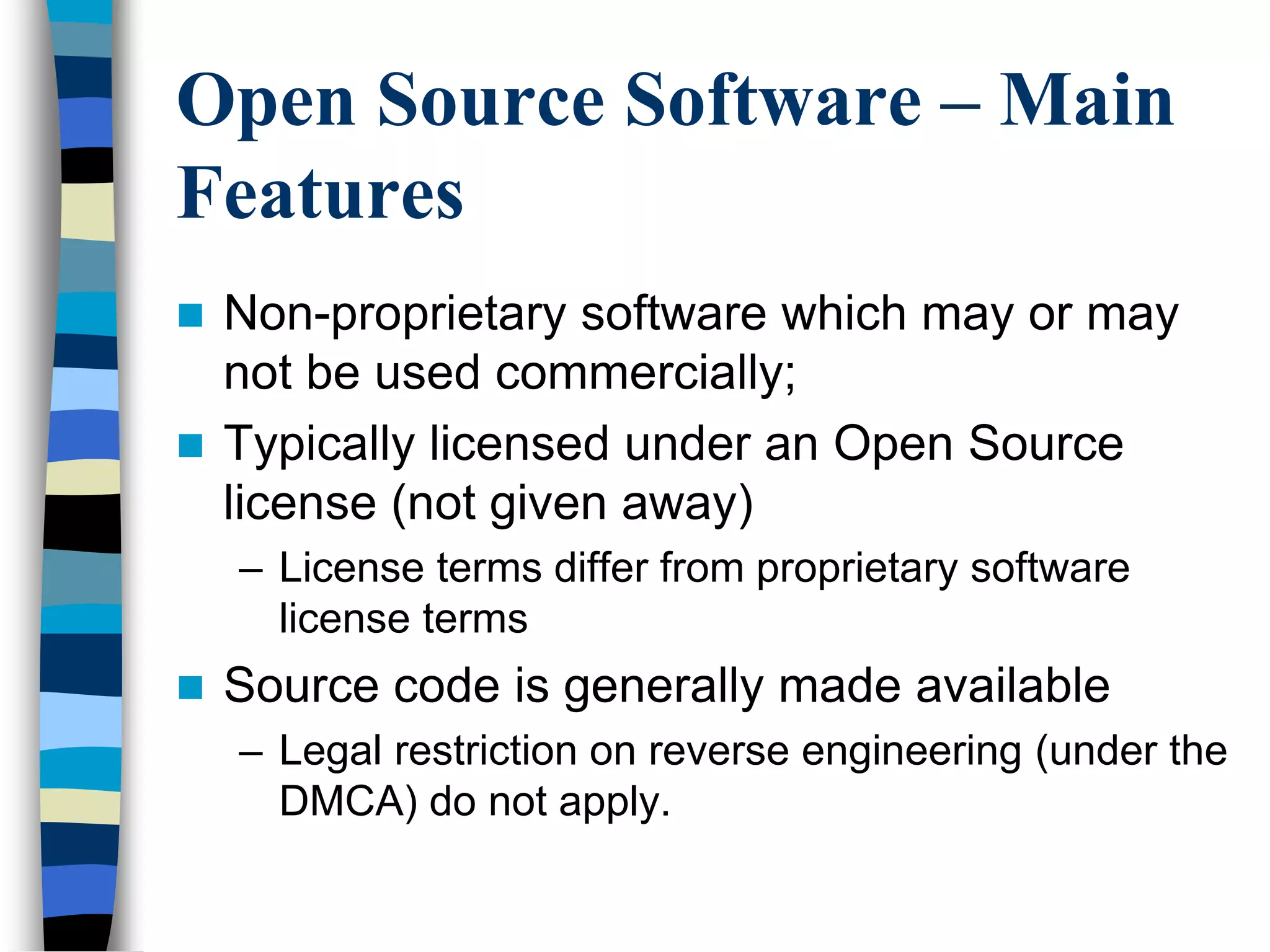 Open Source Software – Main
Features
 Non-proprietary software which may or may
not be used commercially;
 Typically licensed under an Open Source
license (not given away)
– License terms differ from proprietary software
license terms
 Source code is generally made available
– Legal restriction on reverse engineering (under the
DMCA) do not apply.
 