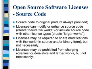 Open Source Software Licenses
- Source Code
 Source code to original product always provided;
 Licensee can modify or enhance source code
(create ―derivative works‖) or include source code
with other license types (create ―larger works‖);
 Licensee may be required to share modifications
with the world (in source and/or binary form), but
not necessarily;
 Licensee may be prohibited from charging
royalties for derivative and larger works, but not
necessarily.
 