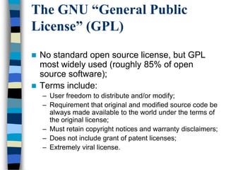The GNU “General Public
License” (GPL)
 No standard open source license, but GPL
most widely used (roughly 85% of open
source software);
 Terms include:
– User freedom to distribute and/or modify;
– Requirement that original and modified source code be
always made available to the world under the terms of
the original license;
– Must retain copyright notices and warranty disclaimers;
– Does not include grant of patent licenses;
– Extremely viral license.
 