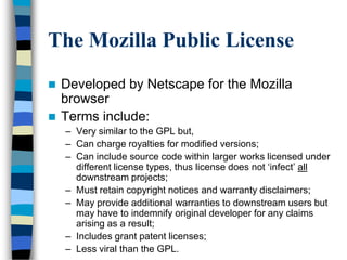 The Mozilla Public License
 Developed by Netscape for the Mozilla
browser
 Terms include:
– Very similar to the GPL but,
– Can charge royalties for modified versions;
– Can include source code within larger works licensed under
different license types, thus license does not ‗infect‘ all
downstream projects;
– Must retain copyright notices and warranty disclaimers;
– May provide additional warranties to downstream users but
may have to indemnify original developer for any claims
arising as a result;
– Includes grant patent licenses;
– Less viral than the GPL.
 