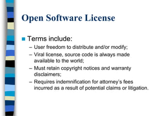 Open Software License
 Terms include:
– User freedom to distribute and/or modify;
– Viral license, source code is always made
available to the world;
– Must retain copyright notices and warranty
disclaimers;
– Requires indemnification for attorney‘s fees
incurred as a result of potential claims or litigation.
 