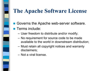 The Apache Software License
 Governs the Apache web-server software.
 Terms include:
– User freedom to distribute and/or modify;
– No requirement for source code to be made
available to the world in downstream distribution;
– Must retain all copyright notices and warranty
disclaimers;
– Not a viral license.
 
