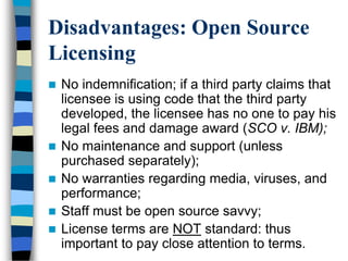 Disadvantages: Open Source
Licensing
 No indemnification; if a third party claims that
licensee is using code that the third party
developed, the licensee has no one to pay his
legal fees and damage award (SCO v. IBM);
 No maintenance and support (unless
purchased separately);
 No warranties regarding media, viruses, and
performance;
 Staff must be open source savvy;
 License terms are NOT standard: thus
important to pay close attention to terms.
 