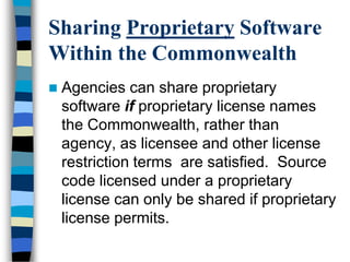 Sharing Proprietary Software
Within the Commonwealth
 Agencies can share proprietary
software if proprietary license names
the Commonwealth, rather than
agency, as licensee and other license
restriction terms are satisfied. Source
code licensed under a proprietary
license can only be shared if proprietary
license permits.
 