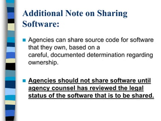 Additional Note on Sharing
Software:
 Agencies can share source code for software
that they own, based on a
careful, documented determination regarding
ownership.
 Agencies should not share software until
agency counsel has reviewed the legal
status of the software that is to be shared.
 