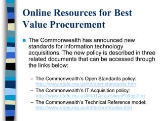 Online Resources for Best
Value Procurement
 The Commonwealth has announced new
standards for information technology
acquisitions. The new policy is described in three
related documents that can be accessed through
the links below:
– The Commonwealth‘s Open Standards policy:
http://www.state.ma.us/itd/openstandards.htm
– The Commonwealth‘s IT Acquisition policy:
http://www.state.ma.us/itd/ITAcquisitionPolicy.htm
– The Commonwealth‘s Technical Reference model:
http://www.state.ma.us/itd/techrefmodel.htm
 