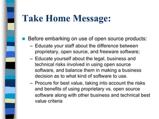 Take Home Message:
 Before embarking on use of open source products:
– Educate your staff about the difference between
proprietary, open source, and freeware software;
– Educate yourself about the legal, business and
technical risks involved in using open source
software, and balance them in making a business
decision as to what kind of software to use.
– Procure for best value, taking into account the risks
and benefits of using proprietary vs. open source
software along with other business and technical best
value criteria
 