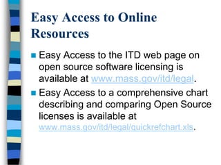 Easy Access to Online
Resources
 Easy Access to the ITD web page on
open source software licensing is
available at www.mass.gov/itd/legal.
 Easy Access to a comprehensive chart
describing and comparing Open Source
licenses is available at
www.mass.gov/itd/legal/quickrefchart.xls.
 