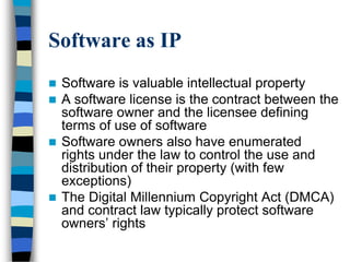 Software as IP
 Software is valuable intellectual property
 A software license is the contract between the
software owner and the licensee defining
terms of use of software
 Software owners also have enumerated
rights under the law to control the use and
distribution of their property (with few
exceptions)
 The Digital Millennium Copyright Act (DMCA)
and contract law typically protect software
owners‘ rights
 