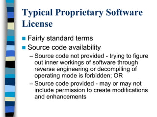 Typical Proprietary Software
License
 Fairly standard terms
 Source code availability
– Source code not provided - trying to figure
out inner workings of software through
reverse engineering or decompiling of
operating mode is forbidden; OR
– Source code provided - may or may not
include permission to create modifications
and enhancements
 