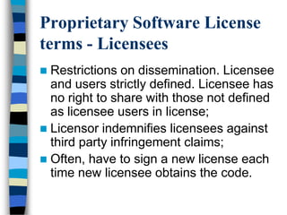 Proprietary Software License
terms - Licensees
 Restrictions on dissemination. Licensee
and users strictly defined. Licensee has
no right to share with those not defined
as licensee users in license;
 Licensor indemnifies licensees against
third party infringement claims;
 Often, have to sign a new license each
time new licensee obtains the code.
 