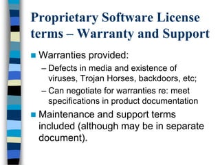 Proprietary Software License
terms – Warranty and Support
 Warranties provided:
– Defects in media and existence of
viruses, Trojan Horses, backdoors, etc;
– Can negotiate for warranties re: meet
specifications in product documentation
 Maintenance and support terms
included (although may be in separate
document).
 