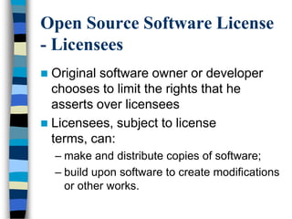 Open Source Software License
- Licensees
 Original software owner or developer
chooses to limit the rights that he
asserts over licensees
 Licensees, subject to license
terms, can:
– make and distribute copies of software;
– build upon software to create modifications
or other works.
 