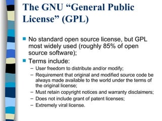 The GNU “General Public License” (GPL) No standard open source license, but GPL most widely used (roughly 85% of open source software); Terms include: User freedom to distribute and/or modify; Requirement that original and modified source code be always made available to the world under the terms of the original license; Must retain copyright notices and warranty disclaimers; Does not include grant of patent licenses; Extremely viral license. 