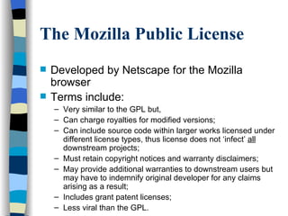 The Mozilla Public License Developed by Netscape for the Mozilla browser Terms include: Very similar to the GPL but, Can charge royalties for modified versions; Can include source code within larger works licensed under different license types, thus license does not ‘infect’  all  downstream projects; Must retain copyright notices and warranty disclaimers; May provide additional warranties to downstream users but may have to indemnify original developer for any claims arising as a result; Includes grant patent licenses; Less viral than the GPL. 