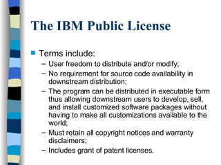The IBM Public License Terms include: User freedom to distribute and/or modify; No requirement for source code availability in downstream distribution; The program can be distributed in executable form thus allowing downstream users to develop, sell, and install customized software packages without having to make all customizations available to the world; Must retain all copyright notices and warranty disclaimers; Includes grant of patent licenses. 