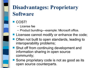 Disadvantages: Proprietary Software COST! License fee Product bundling—example: Microsoft office. Licensee cannot modify or enhance the code; Often not built to open standards, leading to interoperability problems; Shut off from continuing development and information sharing in open source community; Some proprietary code is not as good as its open source counterparts. 