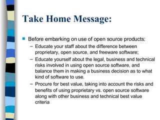 Take Home Message: Before embarking on use of open source products: Educate your staff about the difference between proprietary, open source, and freeware software; Educate yourself about the legal, business and technical risks involved in using open source software, and balance them in making a business decision as to what kind of software to use.  Procure for best value, taking into account the risks and benefits of using proprietary vs. open source software   along with other business and technical best value criteria 