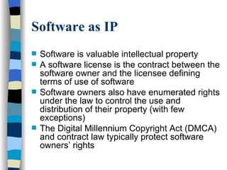Software as IP Software is valuable intellectual property A software license is the contract between the software owner and the licensee defining terms of use of software Software owners also have enumerated rights under the law to control the use and distribution of their property (with few exceptions) The Digital Millennium Copyright Act (DMCA) and contract law typically protect software owners’ rights 