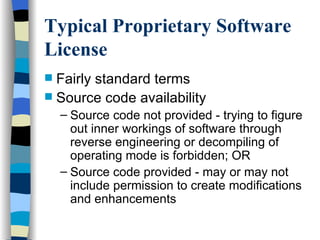 Typical Proprietary Software License Fairly standard terms Source code availability Source code not provided - trying to figure out inner workings of software through reverse engineering or decompiling of operating mode is forbidden; OR Source code provided - may or may not include permission to create modifications and enhancements  