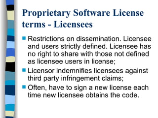 Proprietary Software License terms - Licensees   Restrictions on dissemination. Licensee and users strictly defined. Licensee has no right to share with those not defined as licensee users in license;  Licensor indemnifies licensees against third party infringement claims; Often, have to sign a new license each time new licensee obtains the code.  