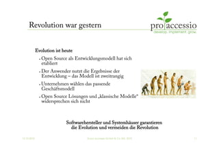 12.10.2010 © pro accessio GmbH & Co. KG, 2010 11
Revolution war gestern
Evolution ist heute
•  Open Source als Entwicklungsmodell hat sich
etabliert
•  Der Anwender nutzt die Ergebnisse der
Entwicklung – das Modell ist zweitrangig
•  Unternehmen wählen das passende
Geschäftsmodell
•  Open Source Lösungen und „klassische Modelle“
widersprechen sich nicht
Softwarehersteller und Systemhäuser garantieren
die Evolution und vermeiden die Revolution
 