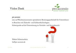 12.10.2010 © pro accessio GmbH & Co. KG, 2010 14
Vielen Dank
Hubert Schweinesbein
hs@pro-accessio.de
pro accessio
eine auf Wachstumsszenarien spezialisierte Beratungsgesellschaft für Unternehmen
in Branchen mit Zukunfts- und Schlüsseltechnologien.
Schwerpunkt auf der Unterstützung im Vertriebs- und Servicebereich
 