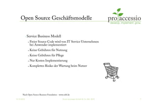 12.10.2010 © pro accessio GmbH & Co. KG, 2010 7
Open Source Geschäftsmodelle
 Service Business Modell
•  Freier Source Code wird von IT Service Unternehmen
bei Anwender implementiert
•  Keine Gebühren für Nutzung
•  Keine Gebühren für Pﬂege
•  Nur Kosten Implementierung
•  Komplettes Risiko der Wartung beim Nutzer
Nach Open Source Business Foundation - www.osbf.de
 