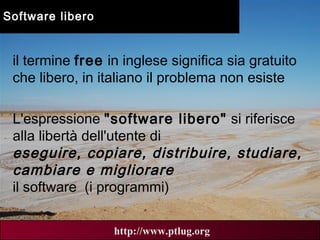 00 AN
5
http://www.ptlug.org
Software libero
il termine free in inglese significa sia gratuito
che libero, in italiano il problema non esiste
L'espressione "software libero" si riferisce
alla libertà dell'utente di
eseguire, copiare, distribuire, studiare,
cambiare e migliorare
il software (i programmi)
 