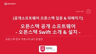 [공개소프트웨어 오픈스택 입문 & 파헤치기]
오픈스택 공개 소프트웨어
- 오픈스택 Swift 소개 & 설치 -
오픈스택 한국 커뮤니티 3기 운영진
Ocata / Pike
 
