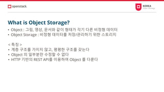 What is Object Storage?
• Object : 그림, 영상, 문서와 같이 형태가 각기 다른 비정형 데이터
• Object Storage : 비정형 데이터를 저장/관리하기 위한 스토리지
< 특징 >
• 계층 구조를 가지지 않고, 평평한 구조를 갖는다
• Object 의 일부분만 수정할 수 없다
• HTTP 기반의 REST API를 이용하여 Object 를 다룬다
 
