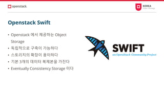 • Openstack 에서 제공하는 Object
Storage
• 독립적으로 구축이 가능하다
• 스토리지의 확장이 용이하다
• 기본 3개의 데이터 복제본을 가진다
• Eventually Consistency Storage 이다
Openstack Swift
 
