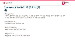 Openstack Swift의 구성 요소 (서
버)
• Proxy-Server
클라이언트의 요청을 받아, 인증/로깅/과금 등을 처리하고 요청을 적절한 서버로 전달해주는 서버
요청을 해석하여, account/container/object 로 요청을 전달한다
• Account-Server
account 정보를 저장하는 서버
• Container-Server
Container 정보를 저장하는 서버
• Object-Server
Object 를 실제 디스크에 저장하는 서버
 