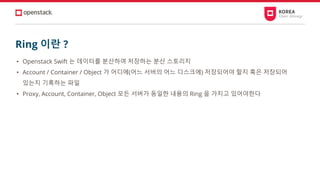 Ring 이란 ?
• Openstack Swift 는 데이터를 분산하여 저장하는 분산 스토리지
• Account / Container / Object 가 어디에(어느 서버의 어느 디스크에) 저장되어야 할지 혹은 저장되어
있는지 기록하는 파일
• Proxy, Account, Container, Object 모든 서버가 동일한 내용의 Ring 을 가지고 있어야한다
 