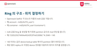 Ring 의 구조 - 위치 결정하기
• Openstack Swift는 각 요소의 이름의 md5 값을 구합니다.
• 예) account - md5(/AUTH_user1)
• 예) container - md5(/AUTH_user1/container1)
• md5 값을 Ring 을 생성할 때 지정한 partition 값으로 mod 연산을 합니다.
• 예) “2205229274494a49243f23f7e653088c” % 2048 = 140
• 140 이라는 값은 device lookup table 에서의 partition 열의 번호입니다.
• 해당 열의 replica 로 지정된 device 번호를 이용하여 데이터 위치를 결정합니다.
 