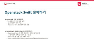 Openstack Swift 설치하기
● Devstack 으로 설치하기
○ 스크립트 기반의 자동 설치
○ 쉽고 빠르게 구축 가능
○ Keystone 을 기본 인증체계로 사용
● SAIO (Swift All In One) 으로 설치하기
○ Openstack Swift 의 모든 요소를 수동으로 설치/설정
○ 구성 내용에 대해 상세하게 알 수 있음
○ tempauth 를 기본 인증체계로 사용
○ https://docs.openstack.org/swift/latest/development_saio.html
 