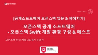 [공개소프트웨어 오픈스택 입문 & 파헤치기]
오픈스택 공개 소프트웨어
- 오픈스택 Swift 개발 환경 구성 & 테스트
오픈스택 한국 커뮤니티 3기 운영진
Ocata / Pike
 