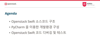 Agenda
• Openstack Swift 소스코드 구조
• PyCharm 을 이용한 개발환경 구성
• Openstack Swift 코드 디버깅 및 테스트
 