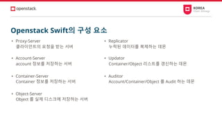 Openstack Swift의 구성 요소
• Proxy-Server
클라이언트의 요청을 받는 서버
• Account-Server
account 정보를 저장하는 서버
• Container-Server
Container 정보를 저장하는 서버
• Object-Server
Object 를 실제 디스크에 저장하는 서버
• Replicator
누락된 데이터를 복제하는 데몬
• Updator
Container/Object 리스트를 갱신하는 데몬
• Auditor
Account/Container/Object 를 Audit 하는 데몬
 
