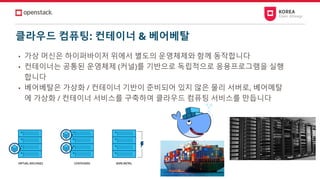 클라우드 컴퓨팅: 컨테이너 & 베어베탈
• 가상 머신은 하이퍼바이저 위에서 별도의 운영체제와 함께 동작합니다
• 컨테이너는 공통된 운영체제 (커널)를 기반으로 독립적으로 응용프로그램을 실행
합니다
• 베어베탈은 가상화 / 컨테이너 기반이 준비되어 있지 않은 물리 서버로, 베어메탈
에 가상화 / 컨테이너 서비스를 구축하여 클라우드 컴퓨팅 서비스를 만듭니다
 