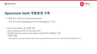 Openstack Swift 개발환경 구축
• 사용할 IDE : PyCharm Professional Edition
- 이유: line by line debugging, Remote Debugging 이 가능.
• Community Edition 을 사용할 경우
- ubuntu desktop 버전으로 devstack 설치
- VM안에 PyCharm Community Edition 을 설치하여 개발환경 구축
- 자세한 방법
- https://github.com/openstack-kr/openstack-study/blob/master/2017-first-swift/20170425/README.md
 