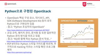 Python으로 구현된 OpenStack
• OpenStack 핵심 구성 요소, 대시보드, API,
SDK (Software Development Kit) 등이 모두
Python으로 구현되어 있음
- 참고: “Python 초심자의 OpenStack”
https://www.slideshare.net/openstack_kr/openstack-48778397
• 코딩 규칙, 패키지 관리, 문서화 등 또한 일반적인
Python 관리 방식을 따르고 있음
- 참고: “Rst와 함께 하는 Python 문서 작성...”
https://www.slideshare.net/ianychoi/pycon-kr-2017-rst-python-openstack
• PEP 8이라는 Python 스타일 가이드를 따르며, 추
가적으로 Hacking 이라는 스타일 확인 프로그램
제작
https://docs.openstack.org/hacking/
 