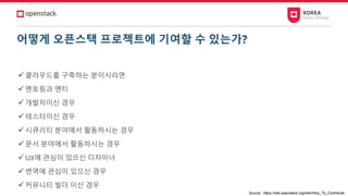 어떻게 오픈스택 프로젝트에 기여할 수 있는가?
✓클라우드를 구축하는 분이시라면
✓멘토링과 멘티
✓개발자이신 경우
✓테스터이신 경우
✓시큐리티 분야에서 활동하시는 경우
✓문서 분야에서 활동하시는 경우
✓UX에 관심이 있으신 디자이너
✓번역에 관심이 있으신 경우
✓커뮤니티 빌더 이신 경우
Source : https://wiki.openstack.org/wiki/How_To_Contribute
 