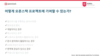 어떻게 오픈스택 프로젝트에 기여할 수 있는가?
✓클라우드를 구축하는 분이시라면
✓멘토링과 멘티
✓개발자이신 경우
✓테스터이신 경우
✓시큐리티 분야에서 활동하시는 경우
✓문서 분야에서 활동하시는 경우
✓UX에 관심이 있으신 디자이너
✓번역에 관심이 있으신 경우
✓커뮤니티 빌더 이신 경우
Source : https://wiki.openstack.org/wiki/How_To_Contribute
 